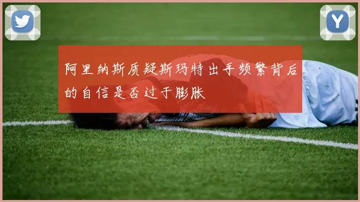 阿里纳斯质疑斯玛特出手频繁背后的自信是否过于膨胀