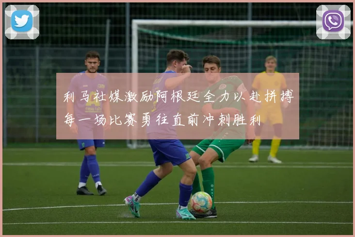 利马社媒激励阿根廷全力以赴拼搏每一场比赛勇往直前冲刺胜利