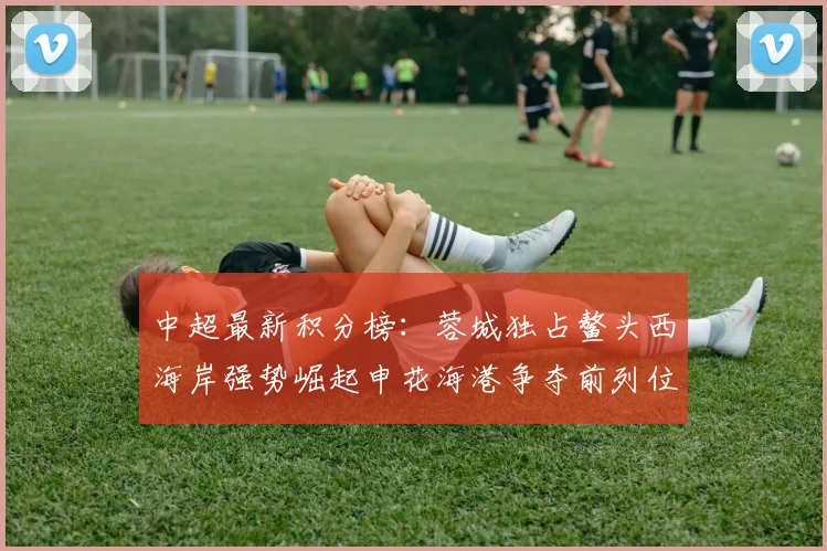 中超最新积分榜：蓉城独占鳌头西海岸强势崛起申花海港争夺前列位置