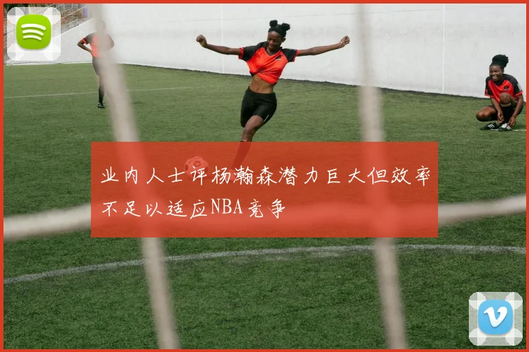 业内人士评杨瀚森潜力巨大但效率不足以适应NBA竞争
