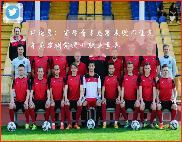 评论员：字母哥季后赛表现不佳五年无建树需提升职业素养