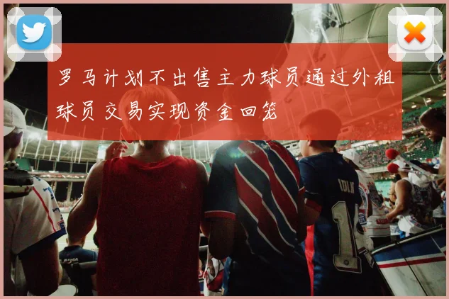 罗马计划不出售主力球员通过外租球员交易实现资金回笼