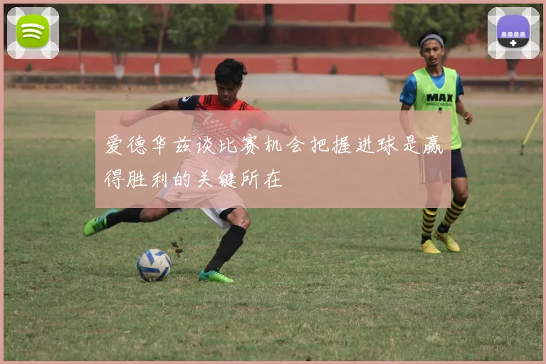 爱德华兹谈比赛机会把握进球是赢得胜利的关键所在
