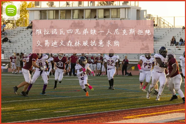 维拉诺瓦四兄弟缺一人尼克斯拒绝交易迪文森林狼执意求购