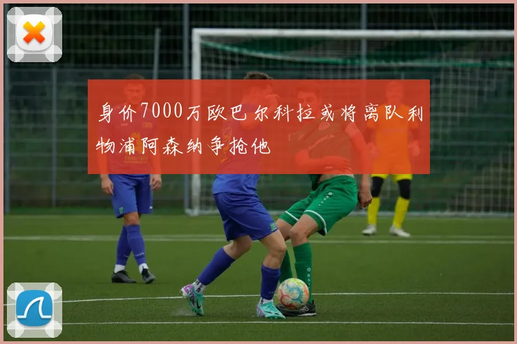 身价7000万欧巴尔科拉或将离队利物浦阿森纳争抢他