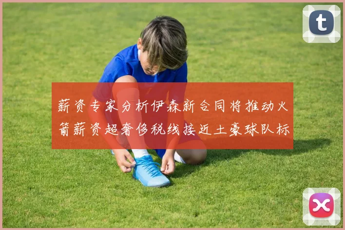 薪资专家分析伊森新合同将推动火箭薪资超奢侈税线接近土豪球队标准