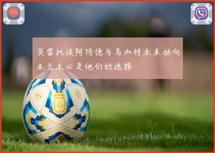 莫雷托谈阿玛德与乌加特未来动向米兰未必是他们的选择