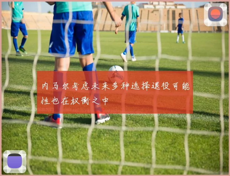 内马尔考虑未来多种选择退役可能性也在权衡之中