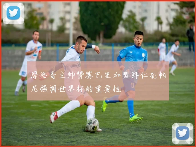 摩洛哥主帅赞赛巴里加盟拜仁孔帕尼强调世界杯的重要性