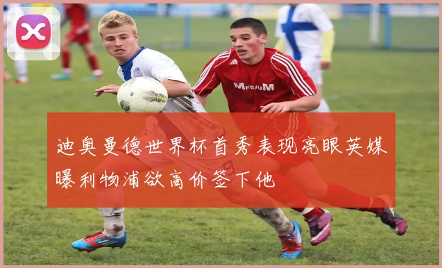 迪奥曼德世界杯首秀表现亮眼英媒曝利物浦欲高价签下他