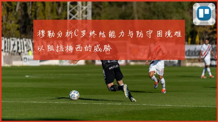 穆勒分析C罗终结能力与防守困境难以阻挡梅西的威胁