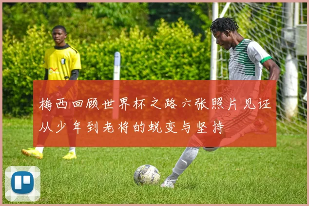 梅西回顾世界杯之路六张照片见证从少年到老将的蜕变与坚持