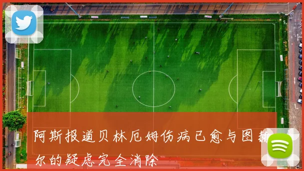 阿斯报道贝林厄姆伤病已愈与图赫尔的疑虑完全消除