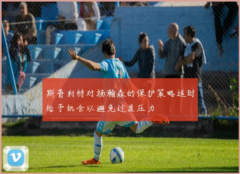 斯普利特对杨瀚森的保护策略适时给予机会以避免过度压力