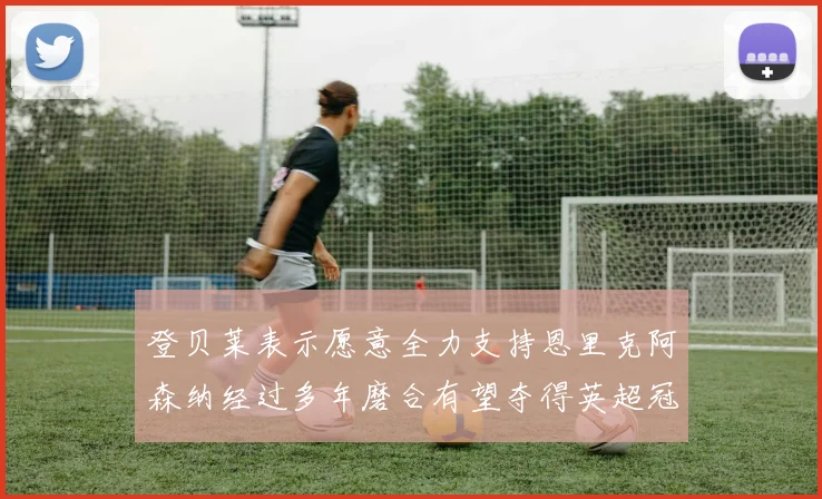 登贝莱表示愿意全力支持恩里克阿森纳经过多年磨合有望夺得英超冠军