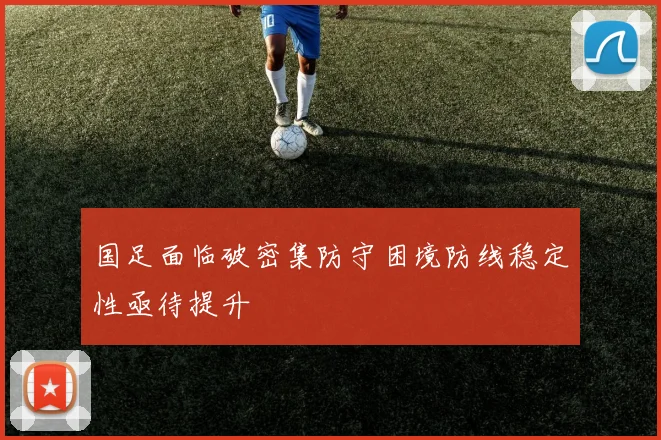 国足面临破密集防守困境防线稳定性亟待提升