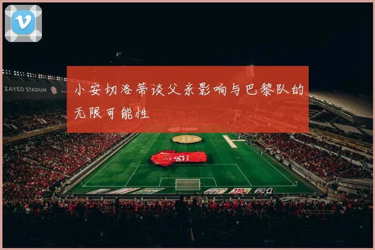 小安切洛蒂谈父亲影响与巴黎队的无限可能性