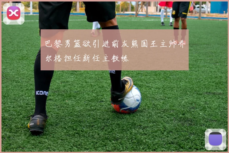 巴黎男篮欲引进前灰熊国王主帅乔尔格担任新任主教练
