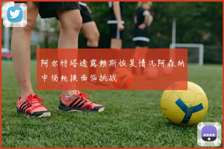阿尔特塔透露赖斯恢复情况阿森纳中场轮换面临挑战